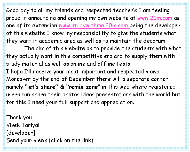 Text Box: Good day to all my friends and respected teacher�s I am feeling proud in announcing and opening my own website at www.20m.com as one of its extension www.studywithme.20m.com being the developer of this website I know my responsibility to give the students what they want in academic area as well as to maintain the decorum.           The aim of this website os to provide the students with what they actually want in this competitive era and to supply them with study material as well as online and offline tests.I hope I�ll receive your most important and respected views. Moreover by the end of December there will a separate corner namely �let�s share� & �remix zone� in this web where registered users can share their photos ideas presentations with the world but for this I need your full support and appreciation.Thank youVivek Tariyal[developer]Send your views (click on the link)